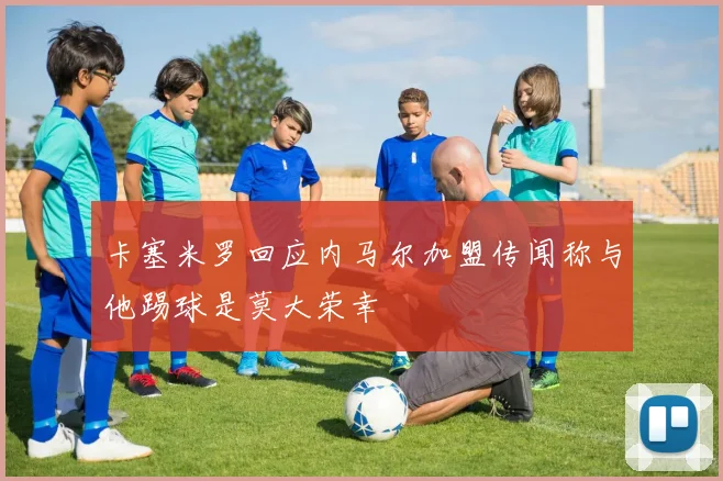 卡塞米罗回应内马尔加盟传闻称与他踢球是莫大荣幸