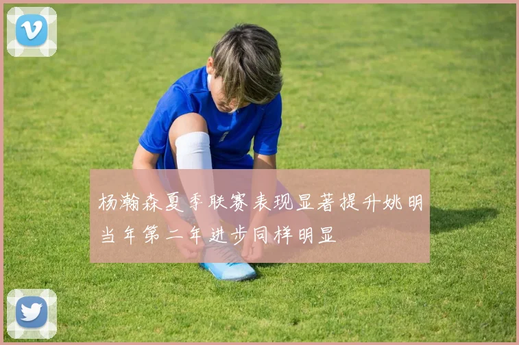 杨瀚森夏季联赛表现显著提升姚明当年第二年进步同样明显